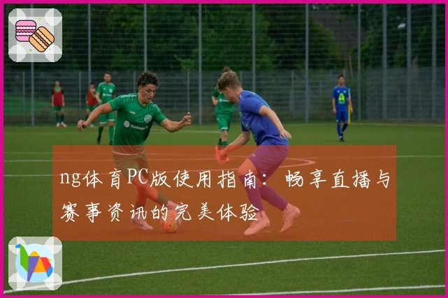 ng体育PC版使用指南：畅享直播与赛事资讯的完美体验