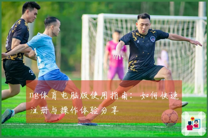 ng体育电脑版使用指南：如何快速注册与操作体验分享